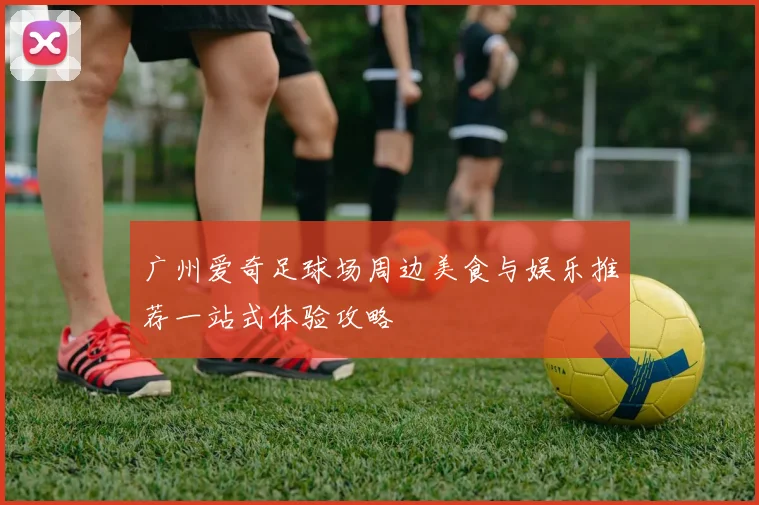 广州爱奇足球场周边美食与娱乐推荐一站式体验攻略