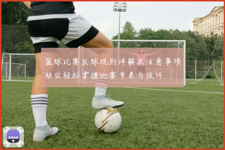 篮球比赛发球规则详解及注意事项助你轻松掌握比赛节奏与技巧