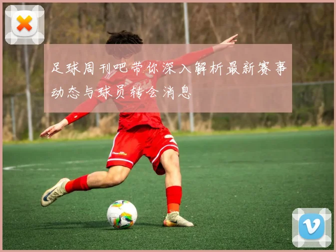 足球周刊吧带你深入解析最新赛事动态与球员转会消息