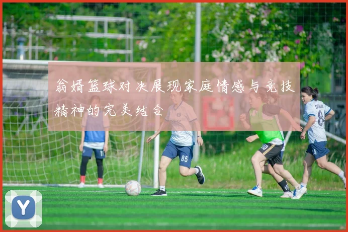 翁婿篮球对决展现家庭情感与竞技精神的完美结合