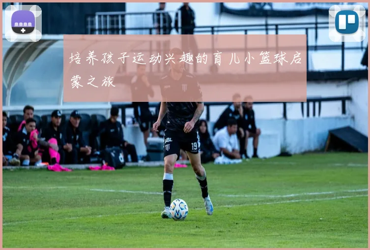 培养孩子运动兴趣的育儿小篮球启蒙之旅