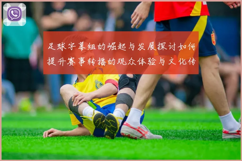 足球字幕组的崛起与发展探讨如何提升赛事转播的观众体验与文化传播
